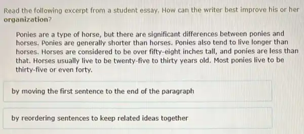 Read the following excerpt from a student essay How can the writer best improve his or her
organization?
Ponies are a type of horse, but there are significant differences between ponies and
horses. Ponies are generally shorter than horses. Ponies also tend to live longer than
horses. Horses are considered to be over fifty-eight inches tall , and ponies are less than
that. Horses usually live to be twenty-five to thirty years old Most ponies live to be
thirty-five or even forty.
by moving the first sentence to the end of the paragraph
by reordering sentences to keep related ideas together