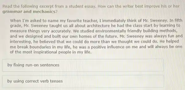 Read the following excerpt from a student essay. How can the writer best improve his or her
grammar and mechanics?
When I'm asked to name my favorite teacher I immediately think of Mr. Sweeney, In fifth
grade, Mr. Sweeney taught us all about architecture he had the class start by learning to
measure things very accurately.We studied environmentally friendly building methods,
and we designed and built our own homes of the future. Mr.Sweeney was always fun and
interesting, he believed that we could do more than we thought we could do. He helped
me break boundaries in my life, he was a positive influence on me and will always be one
of the most inspirational people in my life.
by fixing run-on sentences
by using correct verb tenses