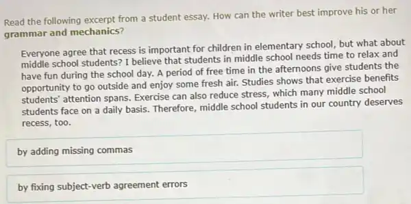 Read the following excerpt from a student essay.How can the writer best improve his or her
grammar and mechanics?
Everyone agree that recess is important for children in elementary school, but what about
middle school students? I believe that students in middle school needs time to relax and
have fun during the school day. A period of free time in the afternoons give students the
opportunity to go outside and enjoy some fresh air. Studies shows that exercise benefits
students' attention spans Exercise can also reduce stress, which many middle school
students face on a daily basis. Therefore middle school students in our country deserves
recess, too.
by adding missing commas
by fixing subject-verb agreement errors