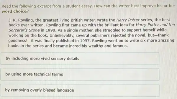 Read the following excerpt from a student essay.How can the writer best improve his or her
word choice?
J. K. Rowling, the greatest living British writer,wrote the Harry Potter series, the best
books ever written. Rowling first came up with the brilliant idea for Harry Potter and the
Sorcerer's Stone in 1990 . As a single mother,she struggled to support herself while
working on the book.Unbelievably, several publishers rejected the novel but-thank
goodness!-it was finally published in 1997 Rowling went on to write six more amazing
books in the series and became incredibly wealthy and famous.
by including more vivid sensory details
by using more technical terms
by removing overly biased language