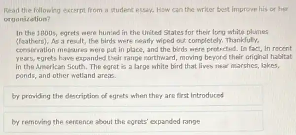 Read the following excerpt from a student essay.How can the writer best improve his or her
organization?
In the 1800s, egrets were hunted in the United States for their long white plumes
(feathers). As a result;the birds were nearly wiped out completely. Thankfully,
conservation measures were put in place, and the birds were protected. In fact, in recent
years, egrets have expanded their range northward, moving beyond their original habitat
in the American South The egret is a large white bird that lives near marshes, lakes,
ponds, and other wetland areas.
by providing the description of egrets when they are first introduced
by removing the sentence about the egrets' expanded range