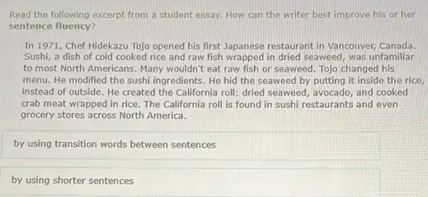 Read the following excerpt from a student essay,How can the writer best improve his or her
sentence fluency?
In 1971, Chef Hidekazu Tojo opened his first Japanese restaurant in Vancouver, Canada.
Sushi, a dish of cold cooked rice and raw fish wrapped in dried seaweed, was unfamiliar
to most North Americans Many wouldn't eat raw fish or seaweed. Tojo changed his
menu. He modified the sushi ingredients. He hid the seaweed by putting it inside the rice,
instead of outside. He created the California roll:dried seaweed, avocado, and cooked
crab meat wrapped in rice. The California roll is found in sushi restaurants and even
grocery stores across North America.
by using transition words between sentences
by using shorter sentences