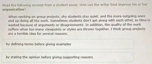 Read the following excerpt from a student essay.How can the writer best improve his or her
organization?
When working on group projects, shy students stay quiet, and the more outgoing ones
end up doing all the work. Sometimes students don't get along with each other, so time is
wasted because of arguments or disagreements. In addition , the quality of the work
suffers when too many viewpoints or styles are thrown together. I think group projects
are a terrible idea for several reasons.
by defining terms before giving examples
by stating the opinion before giving supporting reasons