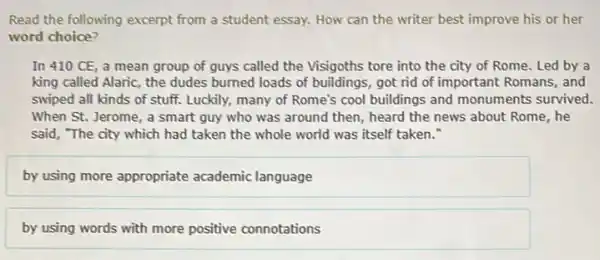 Read the following excerpt from a student essay.How can the writer best improve his or her
word choice?
In 410 CE, a mean group of guys called the Visigoths tore into the city of Rome. Led by a
king called Alaric, the dudes burned loads of buildings, got rid of important Romans, and
swiped all kinds of stuff. Luckily, many of Rome's cool buildings and monuments survived.
When St. Jerome, a smart guy who was around then, heard the news about Rome, he
said, "The city which had taken the whole world was itself taken."
by using more appropriate academic language
by using words with more positive connotations