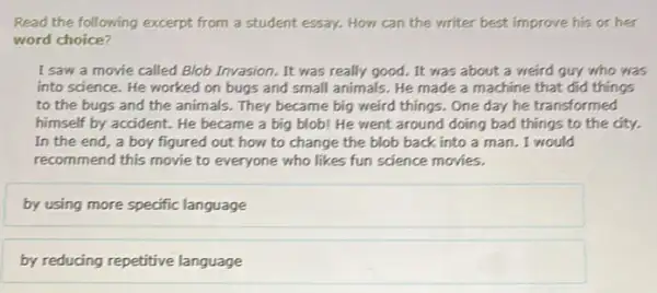 Read the following excerpt from a student essay.How can the writer best improve his or her
word choice?
I saw a movie called Blob Invasion. It was really good. It was about a weird guy who was
into science. He worked on bugs and small animals. He made a machine that did things
to the bugs and the animals. They became big weird things. One
himself by accident. He became a big blob!He went around doing bad things to the city.
In the end, a boy figured out how to change the blob back into a man I would
recommend this movie to everyone who likes fun science movies.
by using more specific language
by reducing repetitive language