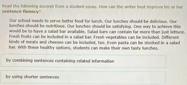 Read the following excerpt from a student essay.How can the writer best improve his or her
sentence fluency?
Our school needs to serve better food for lunch. Our lunches should be delicious. Our
lunches should be nutritious . Our lunches should be satisfying. One way to achieve this
would be to have a salad bar available.Salad bars can contain far more than just lettuce.
Fresh fruits can be included in a salad bar. Fresh vegetables can be included. Different
kinds of meats and cheeses can be included too. Even pasta can be stocked in a salad
bar. With these healthy options, students can make their own tasty lunches.
by combining sentences containing related information
by using shorter sentences