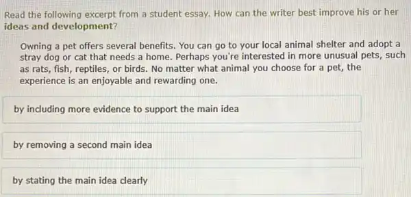 Read the following excerpt from a student essay.How can the writer best improve his or her
ideas and development?
Owning a pet offers several benefits. You can go to your local animal shelter and adopt a
stray dog or cat that needs a home Perhaps you're interested in more unusual pets, such
as rats, fish, reptiles or birds. No matter what animal you choose for a pet, the
experience is an enjoyable and rewarding one.
by including more evidence to support the main idea
by removing a second main idea
__
__ __
__ __ __ __ __ __
__