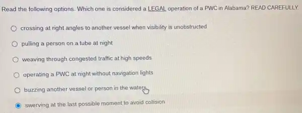 Read the following options. Which one is considered a LEGAL operation of a PWC in Alabama? READ CAREFULLY.
crossing at right angles to another vessel when visibility is unobstructed
pulling a person on a tube at night
weaving through congested traffic at high speeds
operating a PWC at night without navigation lights
buzzing another vessel or person in the water.
swerving at the last possible moment to avoid collision