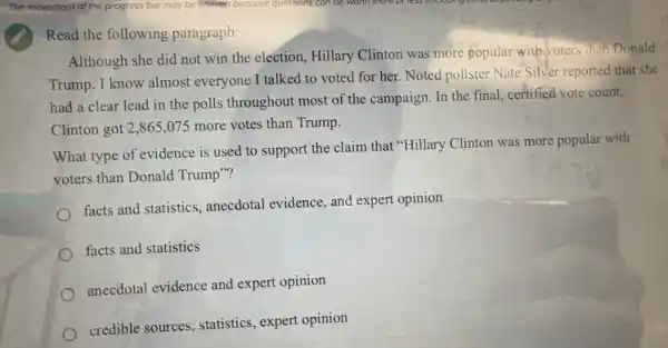 Read the following paragraph:
Although she did not win the election, Hillary Clinton was more popular with voters than Donald
Trump. I know almost everyone I talked to voted for her. Noted pollster Nate Silver reported that she
had a clear lead in the polls throughout most of the campaign In the final, certified vote count,
Clinton got 2,865 .075 more votes than Trump.
What type of evidence is used to support the claim that "Hillary Clinton was more popular with
voters than Donald Trump"?
facts and statistics, anecdotal evidence, and expert opinion
facts and statistics
anecdotal evidence and expert opinion
credible sources, statistics , expert opinion