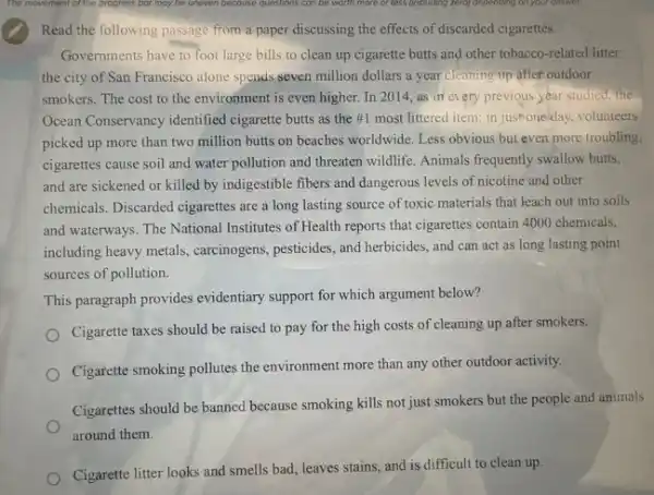 Read the following passage from a paper discussing the effects of discarded cigarettes.
Governments have to foot large bills to clean up cigarette butts and other tobacco-related litter:
the city of San Francisco alone speads seven million dollars a year cleaning up after outdoor
smokers. The cost to the environment is even higher. In 2014, as in every previous year studied, the
Ocean Conservancy identified cigarette butts as the #1 most littered item:in just one'day, volunteers
picked up more than two million butts on beaches worldwide. Less obvious but even more troubling.
cigarettes cause soil and water pollution and threaten wildlife. Animals frequently swallow butts,
and are sickened or killed by indigestible fibers and dangerous levels of nicotine and other
chemicals. Discarded cigarettes are a long lasting source of toxic materials that leach out into soils
and waterways. The National Institutes of Health reports that cigarettes contain 4000 chemicals.
including heavy metals, careinogens,pesticides, and herbicides, and can act as long lasting point
sources of pollution.
This paragraph provides evidentiary support for which argument below?
Cigarette taxes should be raised to pay for the high costs of cleaning up after smokers.
Cigarette smoking pollutes the environment more than any other outdoor activity.
Cigarettes should be banned because smoking kills not just smokers but the people and animals
around them.
Cigarette litter looks and smells bad, leaves stains and is difficult to clean up.