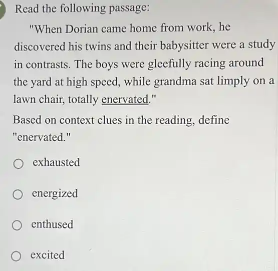 Read the following passage:
"When Dorian came home from work, he
discovered his twins and their babysitter were a study
in contrasts. The boys were gleefully racing around
the yard at high speed, while grandma sat limply on a
lawn chair, totally enervated."
Based on context clues in the reading, define
"enervated."
exhausted
energized
enthused
excited