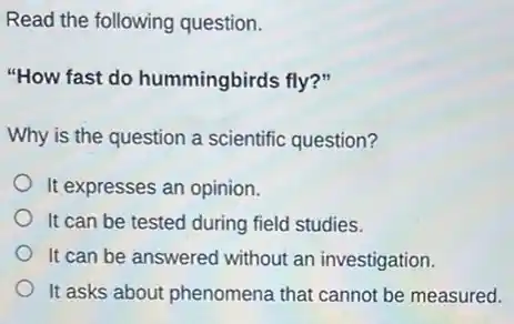 Read the following question.
"How fast do hummingbirds fly?"
Why is the question a scientific question?
It expresses an opinion.
It can be tested during field studies.
It can be answered without an investigation.
It asks about phenomena that cannot be measured.