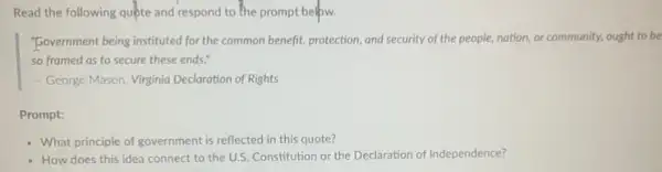 Read the following quóte and respond to the prompt belpw.
"Government being instituted for the common benefit, protection and security of the people.nation, or community, ought to be
so framed as to secure these ends."
- George Mason, Virginia Declarotion of Rights
Prompt:
- What principle of government is reflected in this quote?
- How does this idea connect to the U.S.Constitution or the Declaration of Independence?