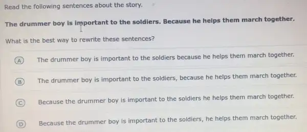 Read the following sentences about the story.
The drummer boy is important to the soldiers. Because he helps them march together.
What is the best way to rewrite these sentences?
A
The drummer boy is important to the soldiers because he helps them march together.
B
The drummer boy is important to the soldiers, because he helps them march together.
C
Because the drummer boy is important to the soldiers he helps them march together.
D
Because the drummer boy is important to the soldiers, he helps them march together.