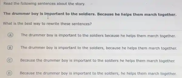 Read the following sentences about the story.
The drummer boy is important to the soldiers. Because he helps them march together.
What is the best way to rewrite these sentences?
A The drummer boy is important to the soldiers because he helps them march together.
B The drummer boy is important to the soldiers, because he helps them march together.
C Because the drummer boy is important to the soldiers he helps them march together.
D Because the drummer boy is important to the soldiers, he helps them march together.