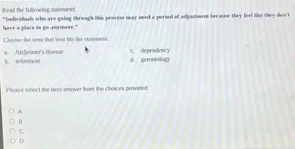 Read the following statement:
"Individuals who are going through this process may need a period of adjustment because they feel like they don't
have a place to go anymore."
Choose the term that best fits the statement.
a. Alzheimer's disease
c. dependency
b. retirement
d. gerontology
Please select the best answer from the choices provided
A
B
C
D