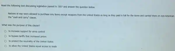 Read the following text discussing legislation passed in 1937 and answer the question below.
Nations at war were allowed to purchase any Items except weapons from the United States as long as they paid in full for the items and carried them on non-American
the "cash and carry"clause.
What was the purpose of this clause?
to increase support for arms control
to bypass tariffs that Increased prices
to protect the neutrality of the United States
to allow the United States equal access to trade