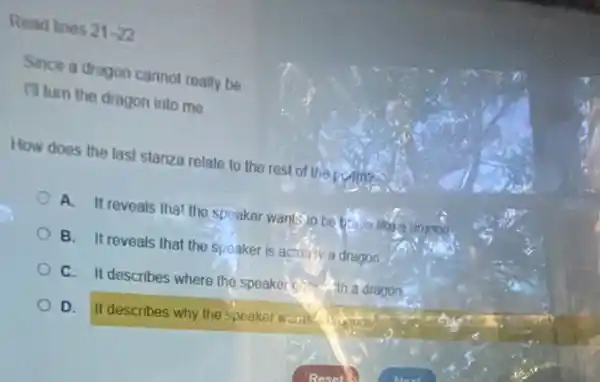Read lines 21-22
Since a drugon cannot really be
III turn the dragon into me
How does the last stanza relate to the rest of the point?
A. It reveals that the speaker wants to be bring
B. It reveals that the speaker is actually a dragon.
C. It describes where the speaker economia dragon.
D. It describes why the speaker waits