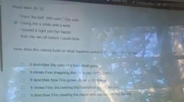 Read lines 29.32
"Pass the ball, bille man," she sad
30 Greng me a smile and a wink
I tossed it right into her hands
And she ran off before I could blink
How does this stanza build on what happens earlier in
It describes the rules of a basketball games
II shows Finn imagining thetre is part of the came
It describes how Finn grows choser to Grimes
It shows Finn discovering that basketball gan in
It describes Finn meeting the player who bas