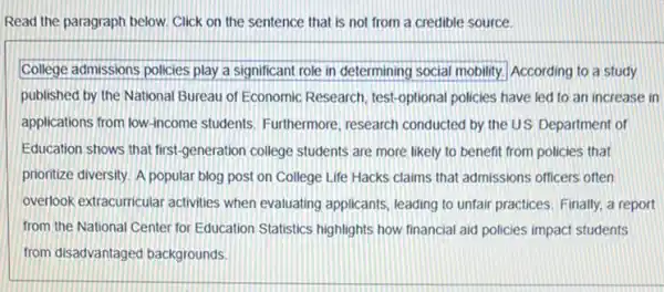 Read the paragraph below.Click on the sentence that is not from a credible source.
College admissions policies play a significant role in determining social mobility.According to a study
published by the National Bureau of Economic Research test-optional policies have led to an increase in
applications from low-income students, Furthermore, research conducted by the US Department of
Education shows that first generation college students are more likely to benefit from policies that
prionitize diversity. A popular blog post on College Life Hacks claims that admissions officers often
overlook extracurricular activities when evaluating applicants leading to unfair practices Finally, a report
from the National Center for Education Statistics highlights how financial aid policies impact students
from disadvantaged backgrounds.