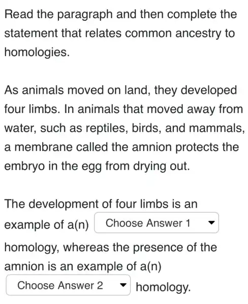 Read the paragraph and then complete the
statement that relates common ancestry to
homologies.
As animals moved on land, they developed
four limbs. In animals that moved away from
water, such as reptiles , birds, and mammals.
a membrane called the amnion protects the
embryo in the egg from drying out.
The development of four limbs is an
example of a(n) square 
homology , whereas the presence of the
amnion is an example of a(n)