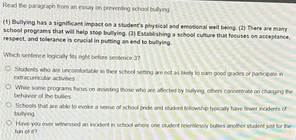 Read the paragraph from an essay on preventing school bullying
(1) Bullying has a significant impact on a student's physical and emotional well being. (2)There are many
school programs that will help stop bullying. (3)Establishing a school culture that focuses on acceptance,
respect, and tolerance is crucial in putting an end to bullying.
Which sentence logically fits right before sentence 3?
Students who are uncomfortable in their school setting are not as likely to earn good grades or participate in
extracurricular activities.
While some programs focus on assisting those who are affected by bullying others concentrate on changing the
behavior of the bullies.
Schools that are able to evoke a sense of school pride and student fellowship typically have fewer incidents of
bullying.
Have you ever witnessed an incident in school where one student relentlessly bullies another student just for the
fun of it?