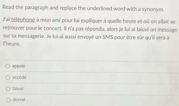 Read the paragraph and replace the underlined word with a synonym.
J'ai téléphoné à mon ami pour lui expliquer à quelle heure et où on allait se
retrouver pour le concert. II n'a pas répondu, alors je lui ai laissé un message
sur sa messagerie. Je lui ai aussi envoyé un SMS pour être sũr qu'il sera à
l'heure.
appelé
accédé
laissé
donné