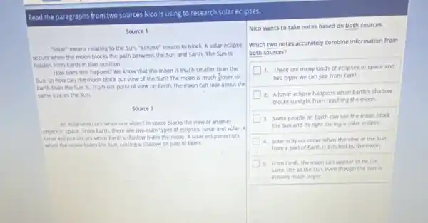 Read the paragraphs from two sources Nico is using to research solar eclipses.
Source 1
"Solar" means relating to the Sun. "Eclipse" means to block. A solar ecllpse
occurs when the moon blocks the path between the Sun and Earth The Sun is
hidden from Earth in that position.
How does this happen?We know that the moon is much smaller than the
Sun, so how can the moon block our view of the Sun?The moon is much flose r to
Earth than the Sun is. From our point of view on Earth.the moon can look about the
same size as the Sun.
Source 2
An eclipse occurs when one object in space blocks the view of another
object in space. From Earth, there are two main types of eclipses:lunar and solar. A
lunar edipse occurs when Earth's shadow hides the moon. A solar eclipse occurs
when the moon hides the Sun, casting a shadow on part of Earth.
Nico wants to take notes based on both sources.
Which two notes accurately combine information from
both sources?
1. There are many kinds of eclipses in space and
two types we can see from Earth.
2 A lunar eclipse happens when Earth's shadow
blocks sunlight from reaching the moon.
3. Some people on Earth can see the moon block
the Sun and its light during a solar eclipse.
4. Solar eclipses occur when the view of the Sun
from a part of Earth is blocked by the moon.
5. From Earth, the moon can appear to be the
same size as the Sun, even though the Sun is
actually much larger