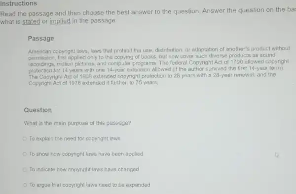 Read the passage and then choose the best answer to the question. Answer the question on the ba
what is stated or implied in the passage.
Passage
American copyright laws laws that prohibit the use, distribution, or adaptation of another's product without
permission, first applied only to the copying of books, but now cover such diverse products as sound
recordings, motion pictures, and computer programs. The federal Copyright Act of 1790 allowed copyright
protection for 14 years with one 14-year extension allowed (if the author survived the first 14-year term).
The Copyright Act of 1909 extended copyright protection to 28 years with a 28-year renewal and the
Copyright Act of 1976 extended it further, to 75 years.
Question
What is the main purpose of this passage?
To explain the need for copyright laws
To show how copyright laws have been applied
To indicate how copyright laws have changed
To argue that copyright laws need to be expanded