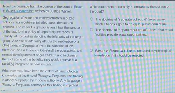 Read the passage from the opinion of the court in Brown
v. Board of Education , written by Justice Warren.
Segregation of white and colored children in public
schools has a detrimental effect upon the colored
children. The impact is greater when it has the sanction
of the law, for the policy of separating the races is
usually interpreted as denoting the inferiority of the negro
group. A sense of inferiority affects the motivation of a
child to learn. Segregation with the sanction of law,
therefore, has a tendency to (retard) the educational and
mental development of negro children and to deprive
them of some of the benefits they would receive in a
racially) integrated school system.
Whatever may have been the extent of psychological
knowledge at the time of Plessy v. Ferguson,this finding
is amply supported by modern authority. Any language in
Plessy v. Ferguson contrary to this finding is rejected.
Which statement accurately summarizes the opinion of
the court?
The doctrine of "separate but equal" takes away
Black citizens' rights to an equal public education.
The doctrine of "separate but equal" shows that equal
facilities provide equal opportunities.
learn
Plessy v. Ferguson is based on dated psychological
knowledge that should be rejected.