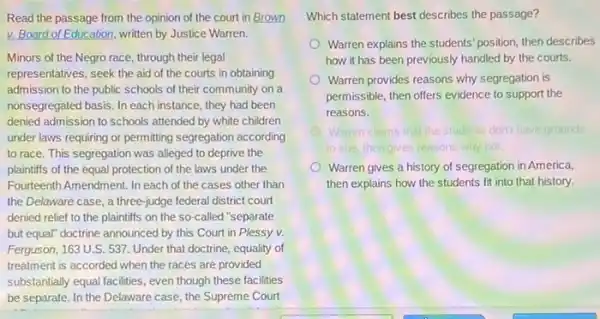 Read the passage from the opinion of the court in Brown
v. Board of Education written by Justice Warren.
Minors of the Negro race, through their legal
representatives, seek the aid of the courts in obtaining
admission to the public schools of their community on a
nonsegregated basis. In each instance, they had been
denied admission to schools attended by white children
under laws requiring or permitting segregation according
to race. This segregation was alleged to deprive the
plaintiffs of the equal protection of the laws under the
Fourteenth Amendment. In each of the cases other than
the Delaware case, a three-judge federal district court
denied relief to the plaintiffs on the so-called "separate
but equal" doctrine announced by this Court in Plessy v.
Ferguson, 163 U.S. 537 Under that doctrine, equality of
treatment is accorded when the races are provided
substantially equal facilities, even though these facilities
be separate. In the Delaware case, the Supreme Court
Which statement best describes the passage?
Warren explains the students position, then describes
how it has been previously handled by the courts.
Warren provides reasons why segregation is
permissible, then offers evidence to support the
reasons.
Waren claims that the students don't have grounds
to sue, then gives reasons why not.
Warren gives a history of segregation in America,
then explains how the students fit into that history.