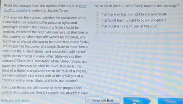 Read the passage from the opinion of the court in Dred
Scott v. Sandford, written by Justice Taney.
The question then arises whether the provisions of the
Constitution, in relation to the personal rights and
privileges to which the citizen of a State should be
entitled, embraced the negro African race, at that time in
this country, or who might afterwards be imported,who
had then or should afterwards be made free in any State;
and to put it in the power of a single State to make him a
citizen of the United States, and endue him with the full
rights of citizenship in every other State without their
consent? Does the Constitution of the United States act
upon him whenever he shall be made free under the
laws of a State and raised there to the rank of a citizen,
and immediately clothe him with all the privileges of a
citizen in every other State, and in its own courts?
The court thinks the alfirmative of these propositions
cannot be maintained. And if it cannot, the plaintiff in error
What claim does Justice Taney make in this passage?
that Sanford has the right to enslave Scott
that Scott has the right to be emancipated
that Scott is not a citizen of Missouri
that Sanford cannot sue because he notacitizen