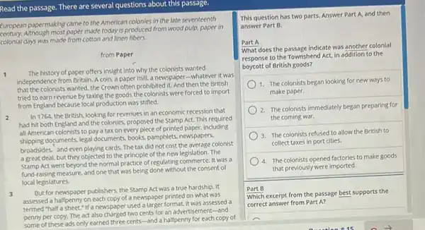 Read the passage. There are several questions about this passage.
European papermaking came to the American colonies in the late seventeenth
paper made today is produced from wood pulp.paper in
colonia I days was made from cotton and linen fibers.
from Paper
1 The history of paper offers insight into why the colonists wanted
independence from Britain. A coin, a paper mill.a newspaper-whatever it was
that the colonists wanted, the Crown often prohibited it.And then the British
tried to earn revenue by taxing the goods the colonists were forced to import
from England because local production was stifled.
2
In 1764, the British looking for revenues in an economic recession that
had hit both England and the colonies, proposed the Stamp Act. This required
all American colonists to pay a tax on every piece of printed paper.including
shipping documents, legal documents books, pamphlets, newspapers.
broadsides, and even playing cards The tax did not cost the average colonist
a great deal, but they objected to the principle of the new legislation.The
Act went beyond the normal practice of regulating commerce: It was a
fund-raising measure, and one that was being done without the consent of
local legislatures.
3
But for newspaper publishers.the Stamp Act was a true hardship. It
assessed a halfpenny on each copy of a newspaper printed on what was
termed "half a sheet.If a newspaper used a larger format, it was assessed a
penny per copy. The act also charged two cents for an advertisement-and
some of these ads only earned three cents-and a halfpenny for each copy of
This question has two parts. Answer Part A and then
answer Part B.
Part A
What does the passage indicate was another colonial
response to the Townshend Act, in addition to the
boycott of British goods?
1. The colonists began looking for new ways to
make paper.
2. The colonists immediately began preparing for
the coming war.
3. The colonists refused to allow the British to
collect taxes in port cities.
4. The colonists opened factories to make goods
that previously were imported.
Part B
Which excerpt from the passage best supports the
correct answer from Part A?