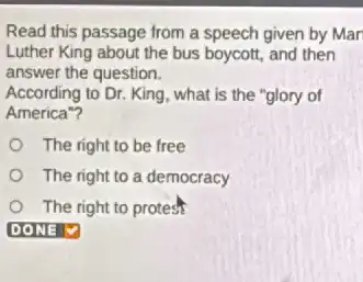 Read this passage from a speech given by Mar
Luther King about the bus boycott, and then
answer the question.
According to Dr. King what is the "glory of
America"?
The right to be free
The right to a democracy
The right to protesh