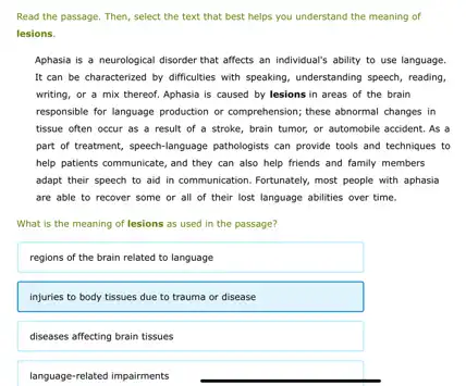 Read the passage. Then,select the text that best helps you understand the meaning of
lesions.
Aphasia is a neurological disorder that affects an individual's ability to use language.
It can be characterized by difficulties with speaking understanding speech, reading,
writing, or a mix thereof. Aphasia is caused by lesions in areas of the brain
responsible for language production or comprehension; these abnormal changes in
tissue often occur as a result of a stroke, brain tumor, or automobile accident. As a
part of treatment, speech language pathologists can provide tools and techniques to
help patients communicate, and they can also help friends and family members
adapt their speech to aid in communication. Fortunately,most people with aphasia
are able to recover some or all of their lost language abilities over time.
What is the meaning of lesions as used in the passage?
regions of the brain related to language
injuries to body tissues due to trauma or disease
diseases affecting brain tissues
language-related impairments