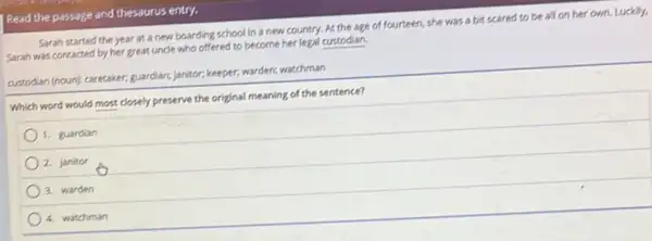 Read the passage and thesaurus entry.
Sarah started the year at a new boarding school in a new country. At the age of fourteen, she was a bit scared to be all on her own. Luckly,
Sarah was contacted by her great unde who offered to become her legal custodian.
custodian (noun); caretaker, guardiars janitor, keeper, warder, watchman
Which word would most closely preserve the original meaning of the sentence?
1. guardian
2. janitor
3. warden
4. watchman