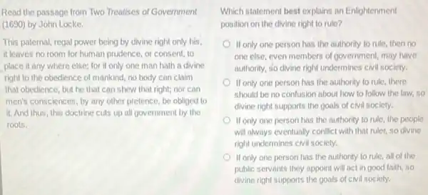 Read the passage from Two Treatises of Government
(1690) by John Locke.
This paternal, regal power being by divine right only his,
it leaves no room for human prudence, or consent, to
place it any where else; for if only one man hath a divine
right to the obedience of mankind, no body can claim
that obedience, but he that can shew that right; nor can
men's consciences, by any other pretence, be obliged to
it. And thus, this doctrine cuts up all government by the
roots.
Which statement best explains an Enlightenment
position on the divine right to rule?
If only one person has the authority to rule then no
one else, even members of government, may have
authority, so divine right undermines civil society.
If only one person has the authority to rule, there
should be no confusion about how to follow the law, so
divine right supports the goals of civil society.
If only one person has the authority to rule, the people
will always eventually conflict with that ruler, so divine
right undermines civil society.
If only one person has the authority to rule, all of the
public servants they appoint will act in good faith, so
divine right supports the goals of civil society.