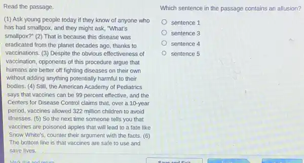 Read the passage.
(1) Ask young people today if they know of anyone who
has had smallpox, and they might ask, "What's
smallpox?" (2) That is because this disease was
eradicated from the planet decades ago thanks to
vaccinations. (3) Despite the obvious effectiveness of
vaccination, opponents of this procedure argue that
humans are better off fighting diseases on their own
without adding anything potentially harmful to their
bodies. (4) Still, the American Academy of Pediatrics
says that vaccines can be 99 percent effective and the
Centers for Disease Control claims that, over a 10-year
period, vaccines allowed 322 million children to avoid
illnesses. (5) So the next time someone tells you that
vaccines are poisoned apples that will lead to a fate like
Snow White's, counter their argument with the facts. (6)
The bottom line is that vaccines are safe to use and
save lives.
Which sentence in the passage contains an allusion?
sentence 1
sentence 3
sentence 4
sentence 5