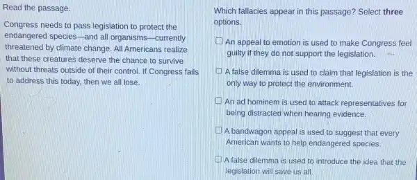 Read the passage.
Congress needs to pass legislation to protect the
endangered species -and all organisms -currently
threatened by climate change. All Americans realize
that these creatures deserve the chance to survive
without threats outside of their control. If Congress fails
to address this today then we all lose.
Which fallacies appear in this passage? Select three
options.
An appeal to emotion is used to make Congress feel
guilty if they do not support the legislation. 6.
A false dilemma is used to claim that legislation is the
only way to protect the environment.
An ad hominem is used to attack representatives for
being distracted when hearing evidence.
A bandwagon appeal is used to suggest that every
American wants to help endangered species.
A false dilemma is used to introduce the idea that the
legislation will save us làll.