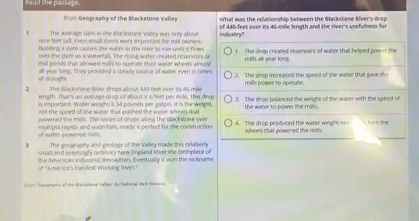 Read the passage.
from Geography of the Blackstone Valley
1	The average dam in the Blackstone Valley was only about
nine feet tall. Even small dams were important for mill owners.
Bullding a dam causes the water in the river to rise until it flows
over the dam as a waterfall. The rising water created reservoirs or
mill ponds that allowed mills to operate their water wheels almost
all year long. They provided a steady source of water even in times
of drought.
2	The Blackstone River drops about 440 feet over its 46-mile
length. That's an average drop of about 91/2 feet per mile. This drop
is important. Water weighs 8.34 pounds per gallon It is the weight.
not the speed of the water that pushed the water wheels that
powered the mills. The series of drops along the Blackstone over
multiple rapids and waterfalls made it perfect for the construction
of water-powered mills.
3	The geography and geology of the Valley made this relatively
small and seemingly ordinary New England River the birthplace of
the American Industrial Revolution Eventually it won the nickname
of "America's Hardest Working River."
(from "Geography of the Blackstone Valley" by National Park Service)
What was the relationship between the Blackstone River's drop
of 440-feet over its 46-mile length and the river's usefulness for
industry?
1. The drop created reservoirs of water that helped power the
mills all year long.
2. The drop increased the speed of the water that gave the
mills power to operate.
3. The drop balanced the weight of the water with the speed of
the water to power the mills.
4. The drop produced the water weight nee o turn the
wheels that powered the mills.