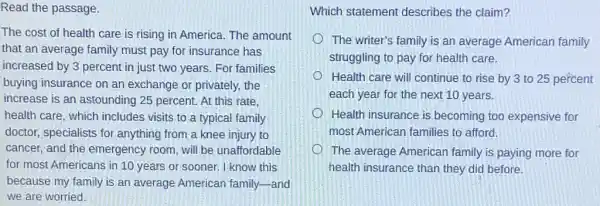 Read the passage.
The cost of health care is rising in America. The amount
that an average family must pay for insurance has
increased by 3 percent in just two years For families
buying insurance on an exchange or privately, the
increase is an astounding 25 percent. At this rate.
health care, which includes visits to a typical family
doctor, specialists for anything from a knee injury to
cancer, and the emergency room, will be unaffordable
for most Americans in 10 years or sooner.I know this
because my family is an average American family-and
we are worried.
Which statement describes the claim?
The writer's family is an average American family
struggling to pay for health care.
Health care will continue to rise by 3 to 25 percent
each year for the next 10 years.
Health insurance is becoming too expensive for
most American families to afford.
The average American family is paying more for
health insurance than they did before.