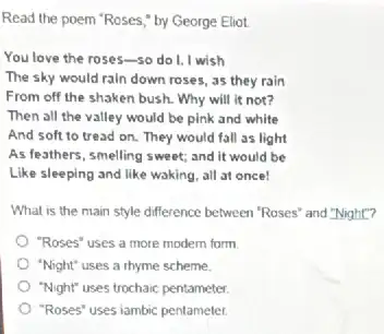 Read the poem 'Roses by George Eliot.
You love the roses-so do I, I wish
The sky would rain down roses, as they rain
From off the shaken bush. Why will it not?
Then all the valley would be pink and white
And soft to tread on. They would fall as light
As feathers, smelling sweet,and it would be
Like sleeping and like waking, all at once!
What is the main style difference between "Roses'and "Night"?
"Roses" uses a more modern form
"Night" uses a rhyme scheme.
"Night" uses trochaic pentameter
"Roses" uses iambic pentameter.