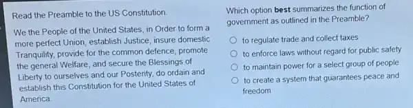 Read the Preamble to the US Constitution
We the People of the United States, in Order to form a
more perfect Union establish Justice, insure domestic
Tranquility, provide for the common defence, promote
the general Welfare, and secure the Blessings of
Liberty to ourselves and our Posterity, do ordain and
establish this Constitution for the United States of
America
Which option best summarizes the function of
government as outlined in the Preamble?
to regulate trade and collect taxes
to enforce laws without regard for public safety
to maintain power for a select group of people
to create a system that guarantees peace and
freedom