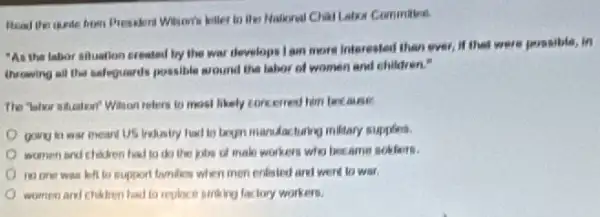 Read the queder from
"As the labor siluation created by the war develops I am more interested than ever, if that were possible, in
throwing all the safequards possible around the labor of women and children."
relers to most likely concerned him facture
going hi war mean US Indiairy had to legin manufacturing military supplies.
women and chidren had to do the jobs of male workers who became soklaors.
to support lamilies when men enlisted and went to wat.
women and chihtren had to replace striking factory workers.