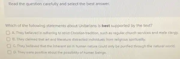 Read the question carefully and select the best answer.
Which of the following statements about Unitarians is best supported by the text?
D A. They believed in adhering to strict Christian tradition, such as regular church services and mole clergy.
B. They claimed that art and literature distracted individuals from religious spirituality.
C. They believed that the inherent sin in human nature could only be purified through the natural world.
D D. They viere positive about the possibility of human beings.