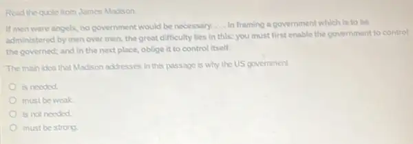 Read the quole from James Madison.
If men were angels no government would be necessary. __ In framing a government which is to be
administered by men over men, the great difficulty lies in this: you must first enable the government to control
the governed; and in the next place, oblige it to control itself.
The main idea that Madison addresses in this passage is why the US government
is needed.
must be weak.
is not needed.
must be strong.