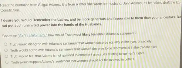 Read the quotation from Abigail Adams. It is from a letter she wrote her husband, John Adams, as he helped draft the US
Constitution.
I desire you would Remember the Ladies, and be more generous and favourable to them than your ancestors. Do
not put such unlimited power into the hands of the Husbands.
Based on "Aint l a Woman?how would Truth most likely feel about Adams's statement?
Truth would disagree with Adams's sentiment that women deserve equality in the eyes of society.
Truth would agree with Adams's sentiment that women deserve to be represented in the Constitution.
Truth would feel that Adams is not qualified to comment on issues relating to women's rights.
Truth would support Adams's sentiment that women should not be involved in politics.