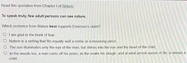 Read this quotation from Chapter I of Nature.
To speak truly, few adult persons can see nature.
Which sentence from Nature best supports Emerson's claim?
I am glad to the brink of fear.
Nature is a setting that fits equally well a comic or a mourning piece.
The sun illuminates only the eye of the man, but shines into the eye and the heart of the child.
On the woods too, a man casts off his years, as the snake his slough and at what period soever of life, is always a
child