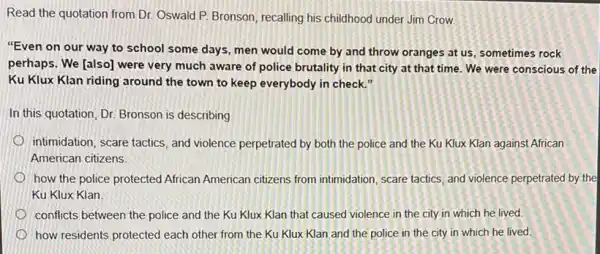 Read the quotation from Dr. Oswald P. Bronson recalling his childhood under Jim Crow
"Even on our way to school some days men would come by and throw oranges at us, sometimes rock
perhaps. We [also] were very much aware of police brutality in that city at that time.We were conscious of the
Ku Klux Klan riding around the town to keep everybody in check
In this quotation, Dr.Bronson is describing
intimidation, scare tactics, and violence perpetrated by both the police and the Ku Klux Klan against African
American citizens
how the police protected African American citizens from intimidation, scare tactics, and violence perpetrated by the
Ku Klux Klan
conflicts between the police and the Ku Klux Klan that caused violence in the city in which he lived.
how residents protected each other from the Ku Klux Klan and the police in the city in which he lived