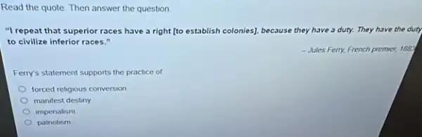 Read the quote. Then answer the question.
"I repeat that superior races have a right [to establish colonies], be because use they have 3 duty. They have the duty
to civilize inferior races."
-Jules Ferry, French premier,188
Ferry's statement supports the practice of
forced religious conversion
manifest destiny
imperialism
patriotism